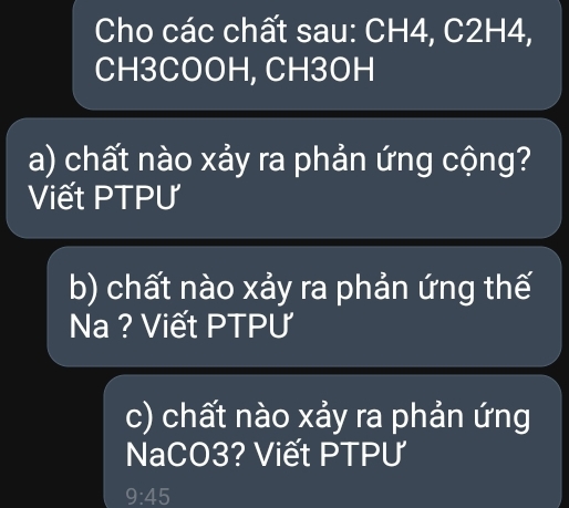 Cho các chất sau: CH4, C2H4, 
CH3COOH, CH3OH 
a) chất nào xảy ra phản ứng cộng? 
Viết PTPƯ 
b) chất nào xảy ra phản ứng thế 
Na ? Viết PTPƯ 
c) chất nào xảy ra phản ứng 
NaCO3? Viết PTPƯ
9:45