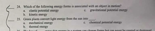 Which of the following energy forms is associated with an object in motion?
a. clastic potential energy c. gravitational potential energy
b. kinetic energy
_25. Green plants convert light energy from the sun into_ .
a. mechanical energy c. chemical potential energy
b. thermal energy