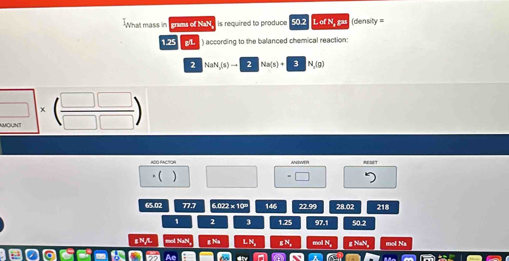 What mass in grams of NaN is required to produce 502 L of N. gas (density =
1.25 g/L ) according to the balanced chemical reaction:
2 NaN (s 2 Na(s)+3N_2(g)
□ * beginpmatrix  □ □ /□ □  endpmatrix
ADD FACTOR ANSWER RESET
× ( ) □
65.02 77.7 6.022* 10^(23) 146 22.99 28.02 218
1 2 3 1.25 97.1 50.2
g N/L mol NaN g Na L N_z gN_n mol N_a g NaN_2 mol Na