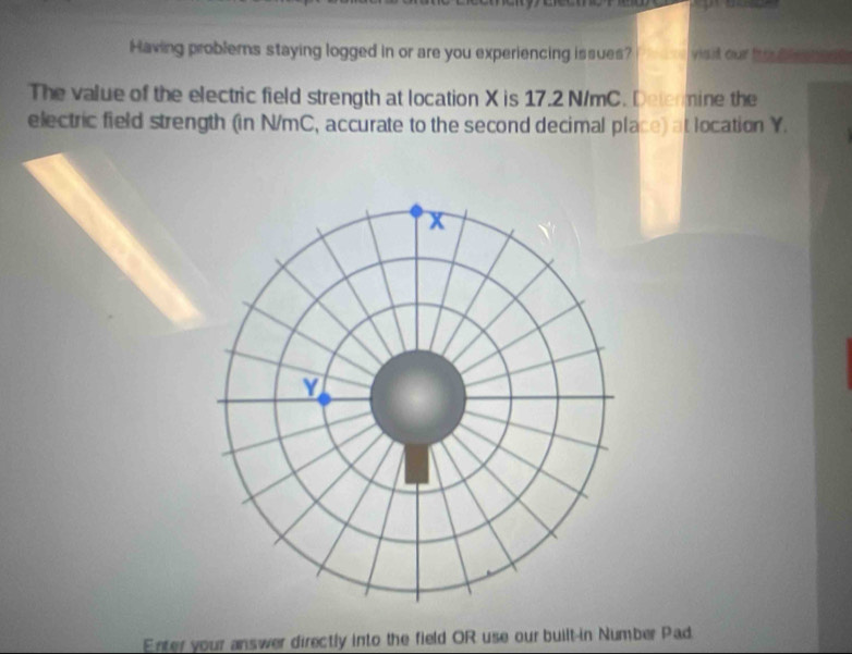 Having problerns staying logged in or are you experiencing issues? visit our trou b lesnes s 
The value of the electric field strength at location X is 17.2 N/mC. Determine the 
electric field strength (in N/mC, accurate to the second decimal place) at location Y. 
Enter your answer directly into the field OR use our built-in Number Pad