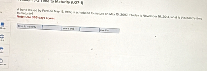 7-2 Time to Maturity (LG7-1) 
s to maturity? 
A bond issued by Ford on May 15, 1997, is scheduled to mature on May 15, 2097. If today is November 16, 2013, what is this bond's time 
Note: Use 365 days a year. 
Time to maturity 
Book years and months
Hänt 
rint 
ences