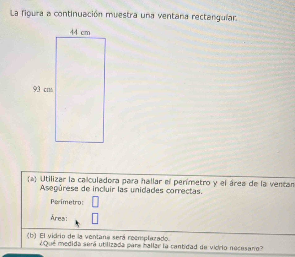 La figura a continuación muestra una ventana rectangular. 
(a) Utilizar la calculadora para hallar el perímetro y el área de la ventan 
Asegúrese de incluir las unidades correctas. 
Perímetro: 
Área: 
(b) El vidrio de la ventana será reemplazado. 
¿Qué medida será utilizada para hallar la cantidad de vidrio necesario?