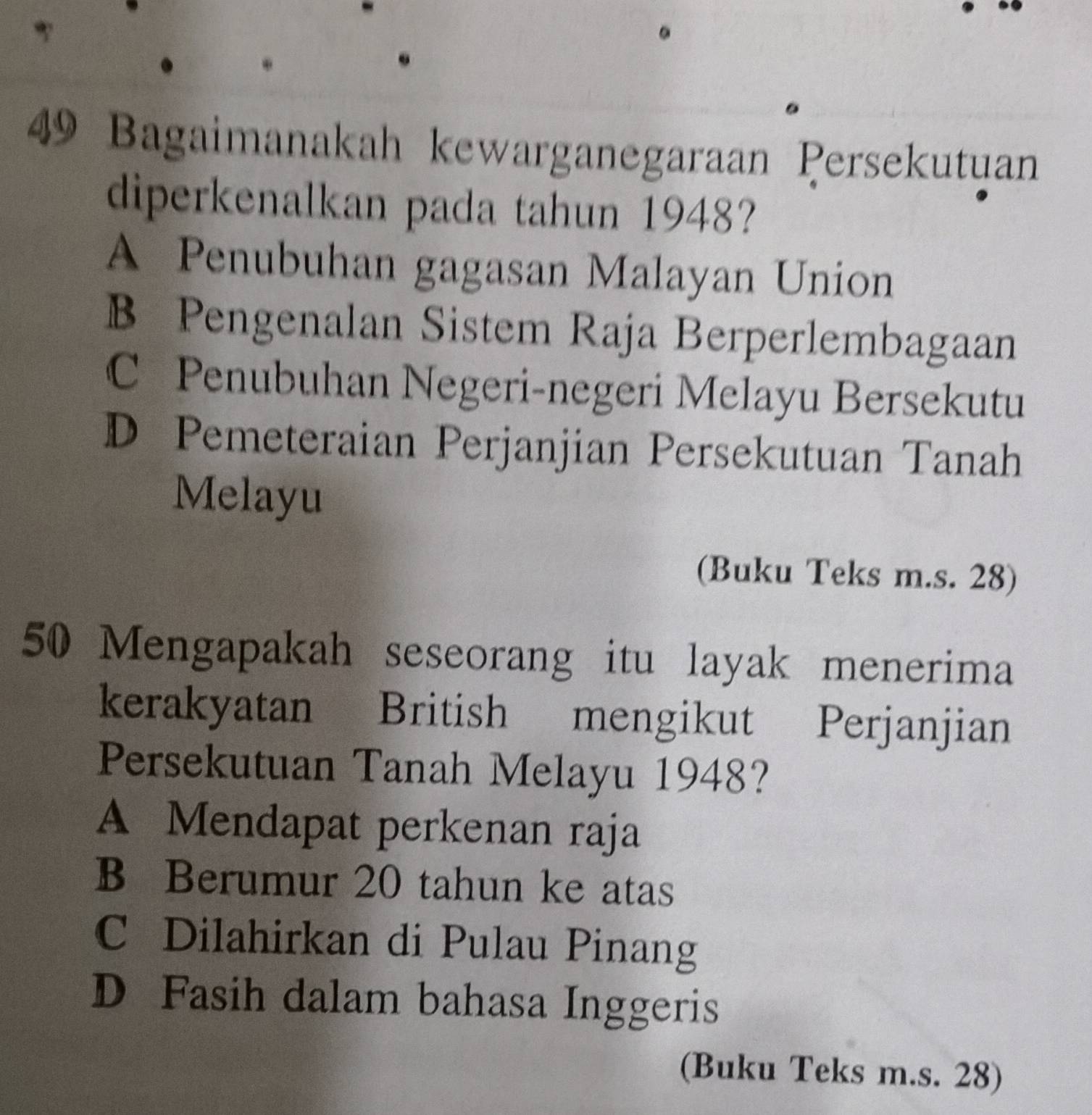 Bagaimanakah kewarganegaraan Persekutuan
diperkenalkan pada tahun 1948?
A Penubuhan gagasan Malayan Union
B Pengenalan Sistem Raja Berperlembagaan
C Penubuhan Negeri-negeri Melayu Bersekutu
D Pemeteraian Perjanjian Persekutuan Tanah
Melayu
(Buku Teks m.s. 28)
50 Mengapakah seseorang itu layak menerima
kerakyatan British mengikut Perjanjian
Persekutuan Tanah Melayu 1948?
A Mendapat perkenan raja
B Berumur 20 tahun ke atas
C Dilahirkan di Pulau Pinang
D Fasih dalam bahasa Inggeris
(Buku Teks m.s. 28)