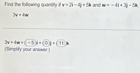 Find the following quantity if v=2i-4j+5k and w=-4i+3j-5k.
3v+4w
3v+4w=(-5)i+(0)j+(11)k
(Simplify your answer.)