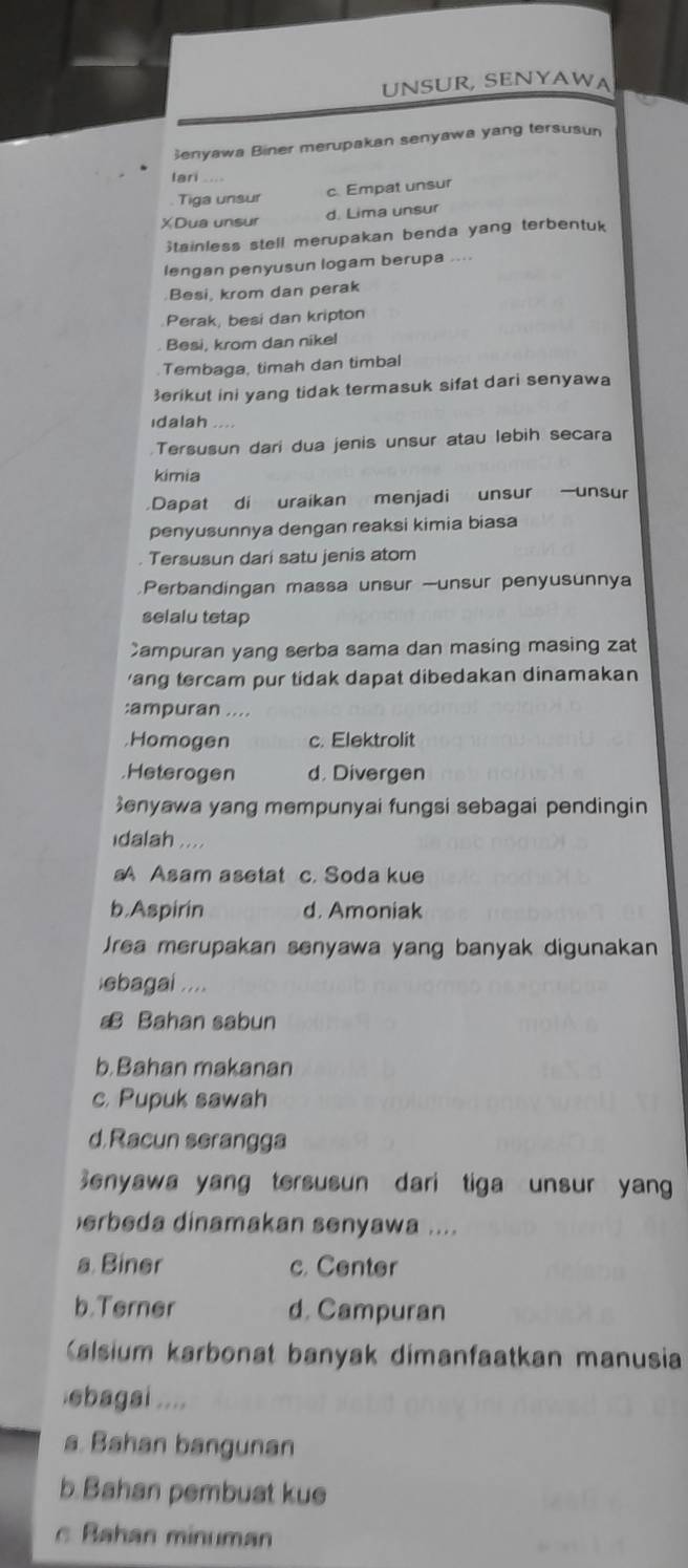 UNSUR, SENYAWA
enyawa Biner merupakan senyawa yang tersusun
lari

Tiga unsur c. Empat unsur
XDua unsur d. Lima unsur
Stainless stell merupakan benda yang terbentuk
lengan penyusun logam berupa
Besi, krom dan perak
Perak, besi dan kripton
Besi, krom dan nikel
Tembaga, timah dan timbal
erikut ini yang tidak termasuk sifat dari senyawa
ıdalah …
Tersusun dari dua jenis unsur atau lebih secara
kimia
Dapat di uraikan menjadi unsur —unsur
penyusunnya dengan reaksi kimia biasa
. Tersusun dari satu jenis atom
Perbandingan massa unsur —unsur penyusunnya
selalu tetap
Campuran yang serba sama dan masing masing zat
'ang tercam pur tidak dapat dibedakan dinamakan
:ampuran .....Homogen c. Elektrolit.Heterogen d. Divergen
enyawa yang mempunyai fungsi sebagai pendingin
dalah ....
A Asam asetat c. Soda kue
b.Aspirin d. Amoniak
Jrea merupakan senyawa yang banyak digunakan
ebagai ....
€ Bahan sabun
b.Bahan makanan
c. Pupuk sawah
d. Racun serangga
Senyawa yang tersusun dari tiga unsur yan
erbeda dinamakan senyawa ....
a. Biner c. Center
b.Terner d. Campuran
Kalsium karbonat banyak dimanfaatkan manusia
ebagai ....
a. Bahan bangunan
b. Bahan pembuat kue
c Bahan minuman