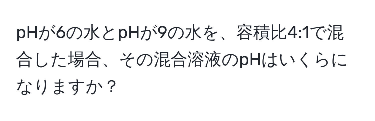 pHが6の水とpHが9の水を、容積比4:1で混合した場合、その混合溶液のpHはいくらになりますか？