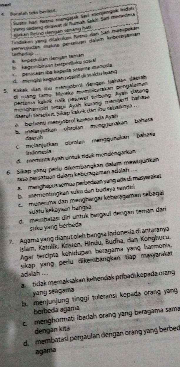 Bacalah teks berikut.
Suatu hari Retno mengajak Sari menjenguk Indah
yang sedang dirawat di Rumah Sakit. Sari menerima
ajakan Retno dengan senang hati.
Tindakan yang dilakukan Retno dan Sari merupakan
perwujudan makna persatuan dalam keberagaman
terhadap
a. kepedulian dengan teman
b. kegembiraan berperilaku sosial
C perasaan iba kepada sesama manusia
d. mengisi kegiatan positif di waktu luang
5. Kakek dan ibu mengobrol dengan bahasa daerah
di ruang tamu. Mereka membicarakan pengalaman
pertama kakek naik pesawat terbang. Ayah datang
menghampiri tetapi Ayah kurang mengerti bahasa
daerah tersebut. Sikap kakek dan ibu sebaiknya …..
a. berhenti mengobrol karena ada Ayah
b. melanjutkan obrolan menggunakan bahasa
daerah
c. melanjutkan obrolan menggunakan bahasa
Indonesia
d. meminta Ayah untuk tidak mendengarkan
6. Sikap yang perlu dikembangkan dalam mewujudkan
rasa persatuan dalam keberagaman adalah ...
a. menghapus semua perbedaan yang ada di masyarakat
b. mementingkan suku dan budaya sendiri
c menerima dan menghargai keberagaman sebagai
suatu kekayaan bangsa
d. membatasi diri untuk bergaul dengan teman dari
suku yáng berbeda
7. Agama yang dianut oleh bangsa Indonesia di antaranya
Islam, Katolik, Kristen, Hindu, Budha, dan Konghucu.
Agar tercipta kehidupan beragama yang harmonis,
sikap yang perlu dikembangkan tiap masyarakat
adalah ...
a tidak memaksakan kehendak pribadi kepada orang
yang séágama
b. menjunjung tinggi toleransi kepada orang yang
berbeda agama
c. menghormati ibadah orang yang beragama sama
dengan kita
d. membatasi pergaulan dengan orang yang berbed
agama