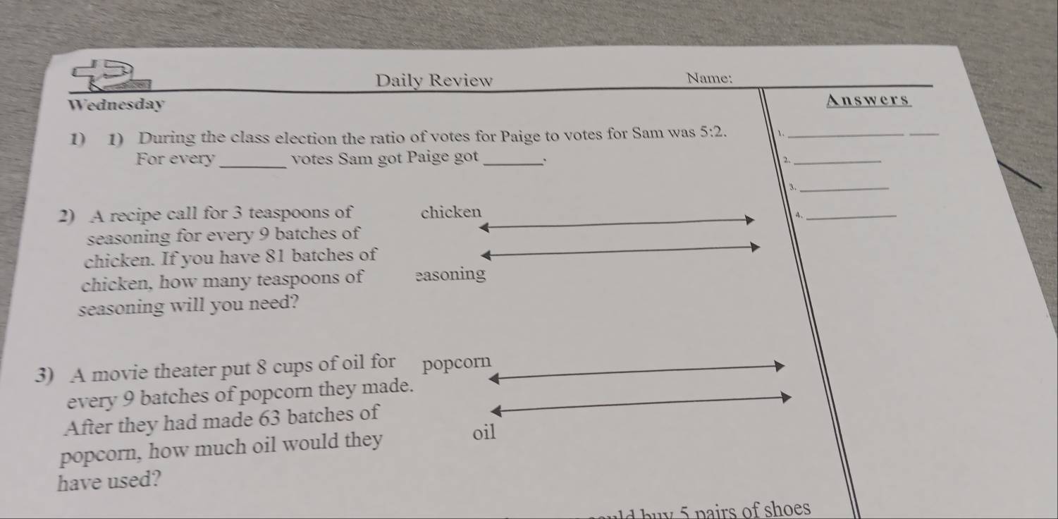 Daily Review 
Name: 
Wednesday 
Answers 
1) 1) During the class election the ratio of votes for Paige to votes for Sam was 5:2. ._ 
_ 
For every _votes Sam got Paige got _. 2._ 
3._ 
2) A recipe call for 3 teaspoons of chicken 
4._ 
seasoning for every 9 batches of 
chicken. If you have 81 batches of 
chicken, how many teaspoons of easoning 
seasoning will you need? 
3) A movie theater put 8 cups of oil for popcorn 
every 9 batches of popcorn they made. 
After they had made 63 batches of 
popcorn, how much oil would they 
oil 
have used? 
d bu y 5 pairs of shoes .