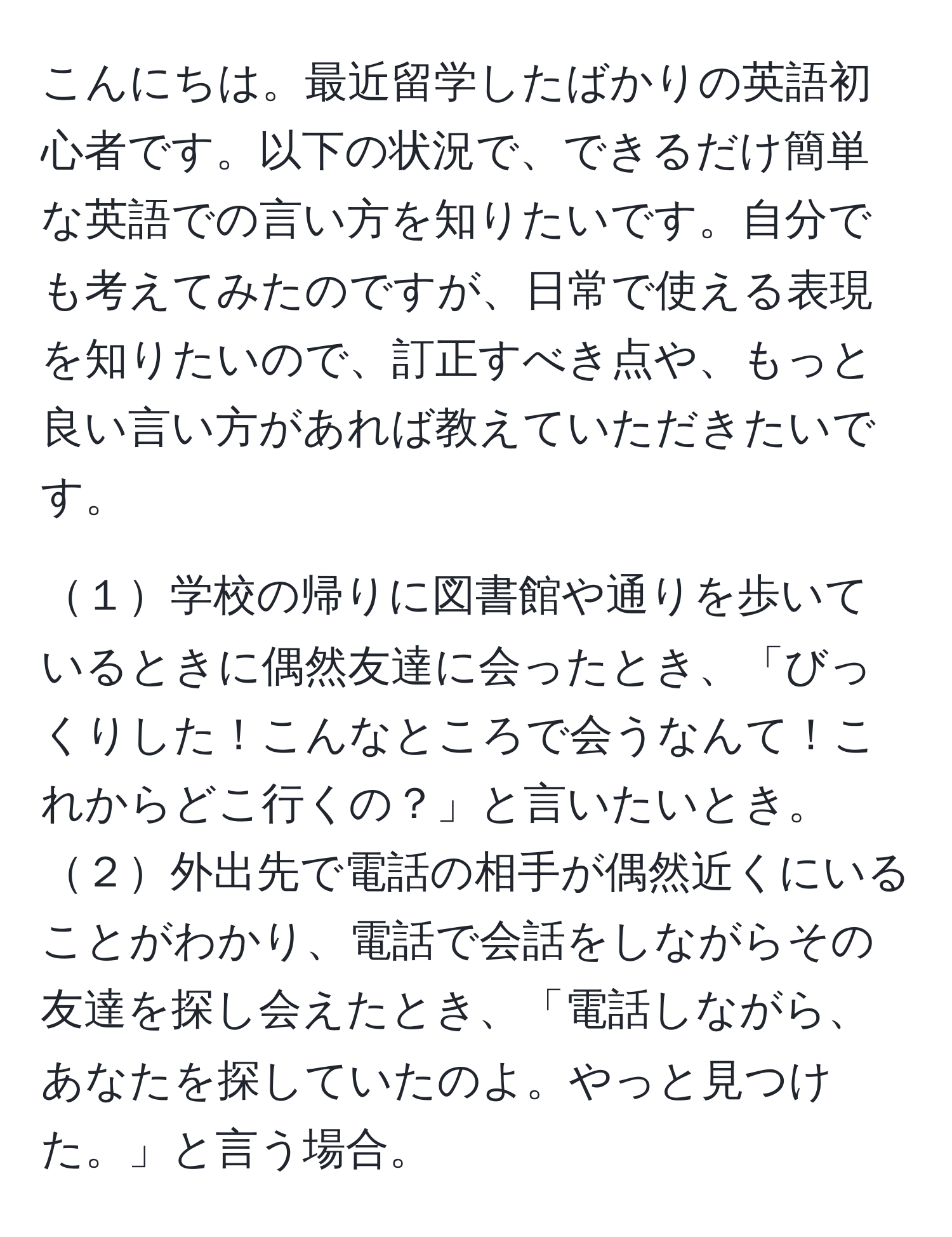 こんにちは。最近留学したばかりの英語初心者です。以下の状況で、できるだけ簡単な英語での言い方を知りたいです。自分でも考えてみたのですが、日常で使える表現を知りたいので、訂正すべき点や、もっと良い言い方があれば教えていただきたいです。  

１学校の帰りに図書館や通りを歩いているときに偶然友達に会ったとき、「びっくりした！こんなところで会うなんて！これからどこ行くの？」と言いたいとき。  
２外出先で電話の相手が偶然近くにいることがわかり、電話で会話をしながらその友達を探し会えたとき、「電話しながら、あなたを探していたのよ。やっと見つけた。」と言う場合。