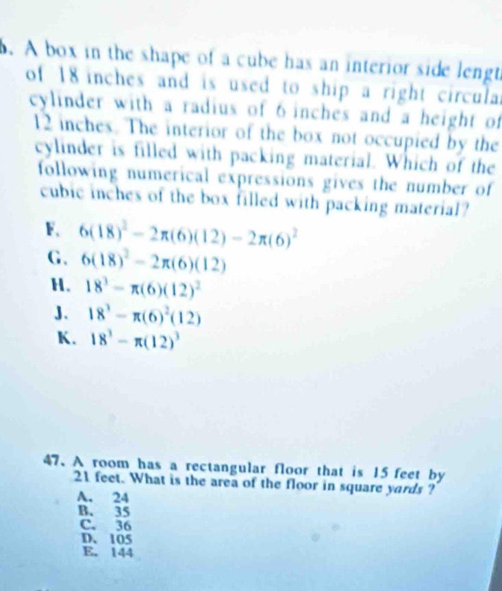 A box in the shape of a cube has an interior side lengt
of 18 inches and is used to ship a right circulal
cylinder with a radius of 6 inches and a height of
12 inches. The interior of the box not occupied by the
cylinder is filled with packing material. Which of the
following numerical expressions gives the number of
cubic inches of the box filled with packing material?
F. 6(18)^2-2π (6)(12)-2π (6)^2
G. 6(18)^2-2π (6)(12)
H. 18^3-π (6)(12)^2
J. 18^3-π (6)^2(12)
K. 18^3-π (12)^3
47.A room has a rectangular floor that is 15 feet by
21 feet. What is the area of the floor in square yards ?
A. 24
B. 35
C. 36
D. 105
E. 144