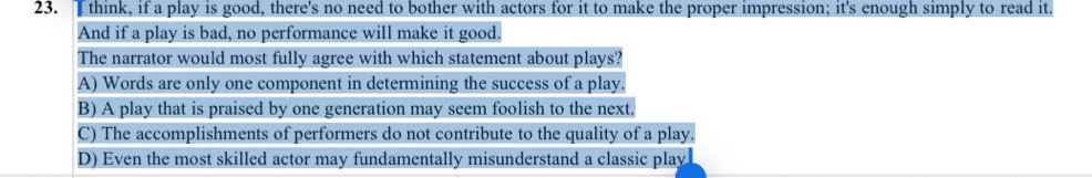 Tthink, if a play is good, there's no need to bother with actors for it to make the proper impression; it's enough simply to read it.
And if a play is bad, no performance will make it good.
The narrator would most fully agree with which statement about plays?
A) Words are only one component in determining the success of a play.
B) A play that is praised by one generation may seem foolish to the next.
C) The accomplishments of performers do not contribute to the quality of a play.
D) Even the most skilled actor may fundamentally misunderstand a classic play