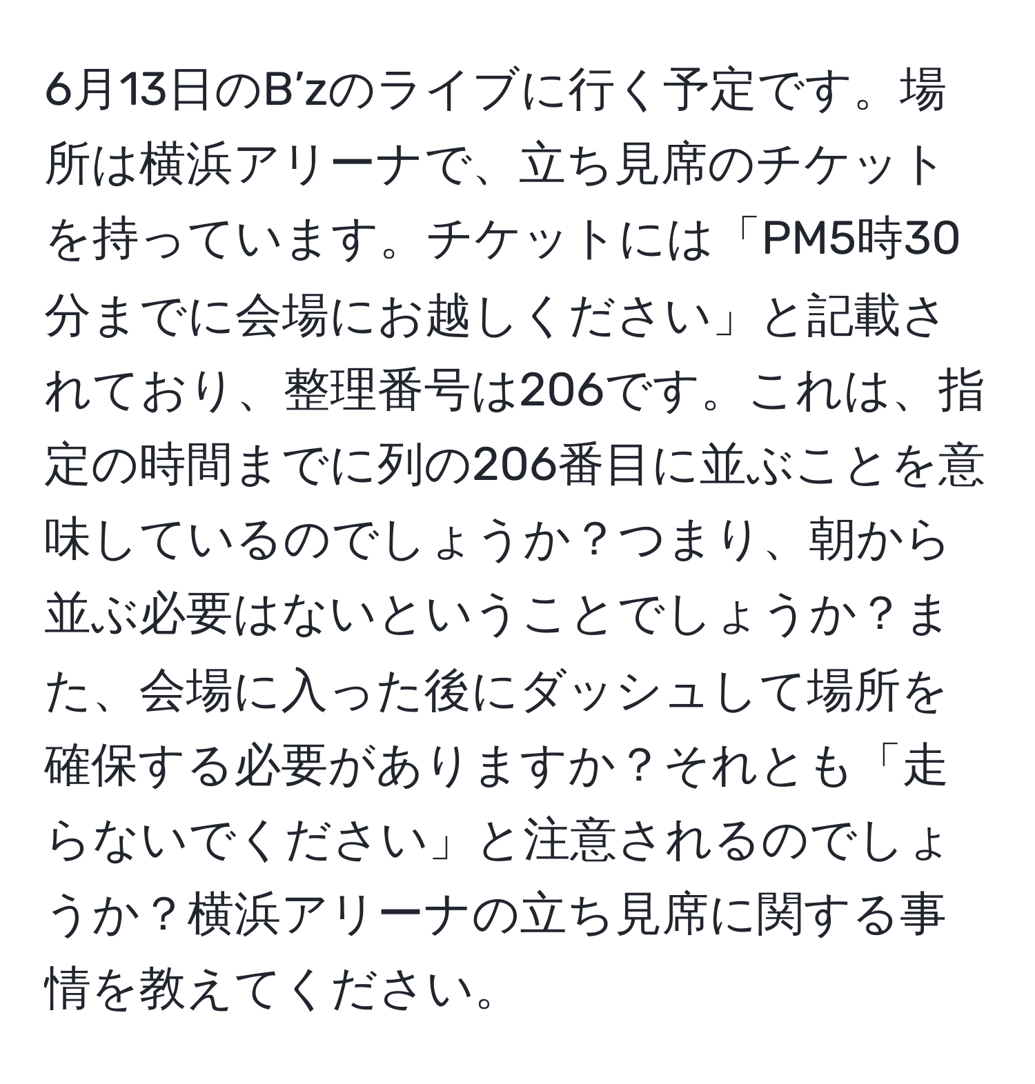 6月13日のB’zのライブに行く予定です。場所は横浜アリーナで、立ち見席のチケットを持っています。チケットには「PM5時30分までに会場にお越しください」と記載されており、整理番号は206です。これは、指定の時間までに列の206番目に並ぶことを意味しているのでしょうか？つまり、朝から並ぶ必要はないということでしょうか？また、会場に入った後にダッシュして場所を確保する必要がありますか？それとも「走らないでください」と注意されるのでしょうか？横浜アリーナの立ち見席に関する事情を教えてください。