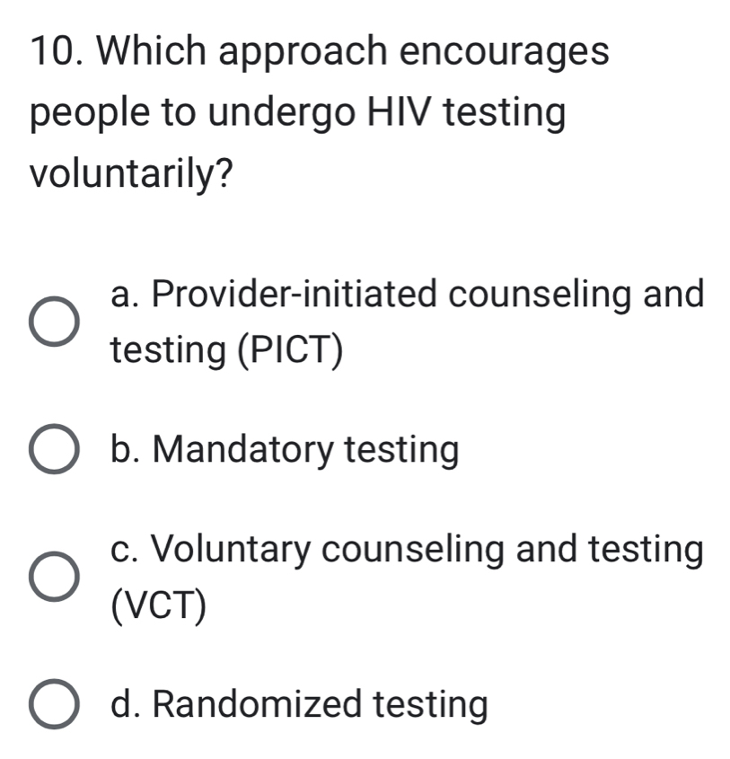 Which approach encourages
people to undergo HIV testing
voluntarily?
a. Provider-initiated counseling and
testing (PICT)
b. Mandatory testing
c. Voluntary counseling and testing
(VCT)
d. Randomized testing