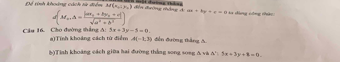 cn một đường thắng 
Để tỉnh khoảng cách từ điểm M(x_0;y_0) đến đường thẳng A: ax+by+c=0 ta dùng công thức:
d(M_0,△ =frac |ax_0+by_0+c|sqrt(a^2+b^2))
Câu 16. Cho đường thẳng △: 5x+3y-5=0. 
a)Tính khoảng cách từ điểm A(-1;3) đến đường thẳng A. 
b)Tính khoảng cách giữa hai đường thẳng song song △ và △^,:5x+3y+8=0.