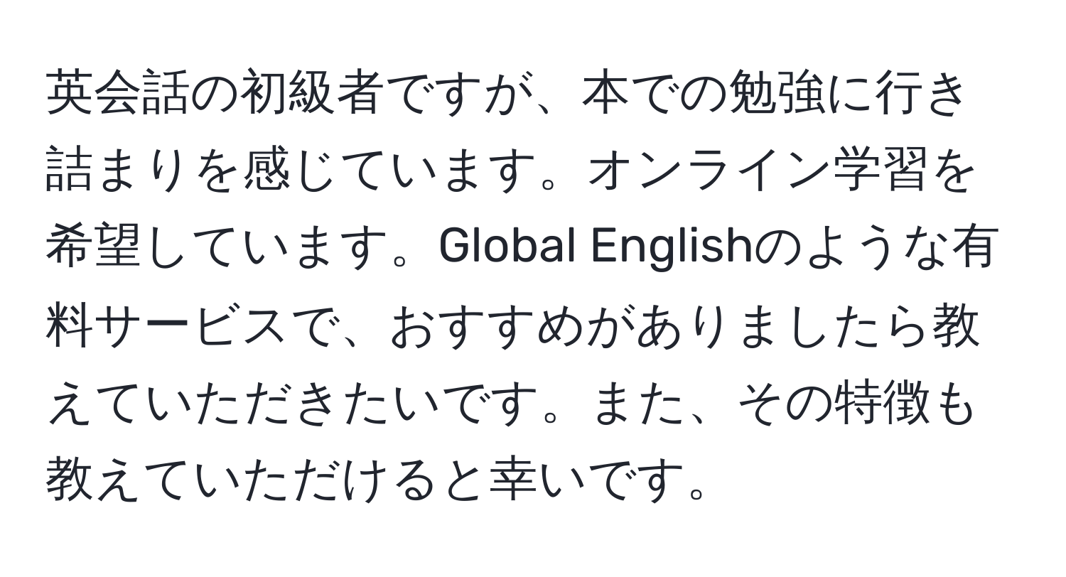 英会話の初級者ですが、本での勉強に行き詰まりを感じています。オンライン学習を希望しています。Global Englishのような有料サービスで、おすすめがありましたら教えていただきたいです。また、その特徴も教えていただけると幸いです。