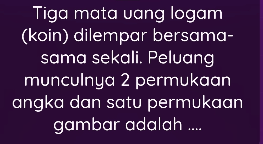 Tiga mata uang logam 
(koin) dilempar bersama- 
sama sekali. Peluang 
munculnya 2 permukaan 
angka dan satu permukaan 
gambar adalah ....