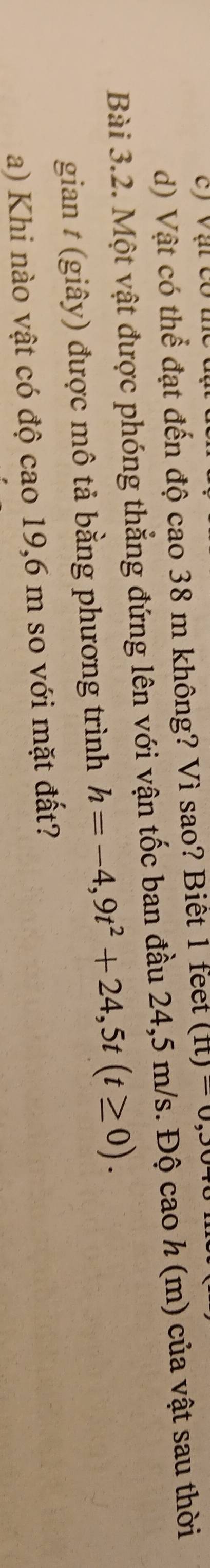 Vật có thể đạt đến độ cao 38 m không? Vì sao? Biết 1 feet (ft)=0
Bài 3.2. Một vật được phóng thẳng đứng lên với vận tốc ban đầu 24,5 m/s. Độ cao h (m) của vật sau thời 
gian t (giây) được mô tả bằng phương trình h=-4,9t^2+24,5t(t≥ 0). 
a) Khi nào vật có độ cao 19,6 m so với mặt đất?