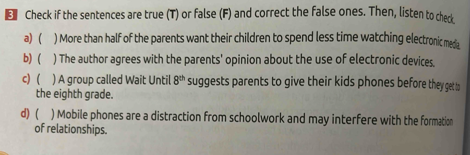 Check if the sentences are true (T) or false (F) and correct the false ones. Then, listen to check 
a) ( ) More than half of the parents want their children to spend less time watching electronic media 
b) ( ) The author agrees with the parents' opinion about the use of electronic devices. 
c) ( ) A group called Wait Until 8^(th) suggests parents to give their kids phones before they get to 
the eighth grade. 
d) ( ) Mobile phones are a distraction from schoolwork and may interfere with the formation 
of relationships.