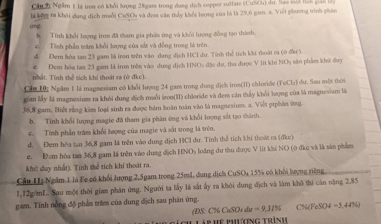 Ngầm 1 lá iron có khổi lượng 28gam trong dung dịch copper sulfate (CuSO₄) dư. Sau một thời gian lây
lá kêm ra khỏi dung dịch muối CuSO₄ và đem cân thấy khối lượng của lá là 29,6 gam. a. Viết phương trình phân
ứng.
b. Tính khổi lượng iron đã tham gia phãn ứng và khối lượng đồng tạo thành.
c. Tính phần trăm khối lượng của sắt và đồng trong lá trên.
d. Đem hòa tan 23 gam lá iron trên vào dung dịch HCl dư. Tính thể tích khí thoát ra (ở dkc).
e. Đem hòa tan 23 gam lá iron trên vào dung dịch HNO₃ đặc dư, thu được V lít khí NO_2 sản phẩm khứ duy
nhất. Tính thể tích khí thoát ra (ở đkc).
Câu 10: Ngâm 1 lá magnesium có khối lượng 24 gam trong dung dịch iron(II) chloride ( FeCl_2 ) dư. Sau một thời
gian lấy lá magnesium ra khỏi dung dịch muối iron(II) chloride và đem cân thấy khối lượng của lá magnesium là
36,8 gam. Biết rằng kim loại sinh ra được bám hoàn toàn vào lá magnesium. a. Viết ptphản ứng.
b. Tính khối lượng magie đã tham gia phản ứng và khối lượng sắt tạo thành.
c. Tính phần trăm khối lượng của magie và sắt trong lá trên.
d. Đem hòa tan 36,8 gam lá trên vào dung dịch HCl dư. Tính thể tích khí thoát ra (dkc)
e. Đem hòa tan 36,8 gam lá trên vào dung dịch HNO_3 loãng dư thu được V lít khí NO (ở đke và là sản phầm
khử duy nhất). Tính thể tích khí thoát ra.
Câu 11: Ngâm 1 lá Fe có khối lượng 2,5gam trong 25mL dung dịch CuSO O△ * 15% có khối lượng riêng
1,12g/mL. Sau một thời gian phản ứng. Người ta lấy lá sắt ấy ra khỏi dung dịch và làm khô thì cần nặng 2,85
gam. Tính nồng độ phần trăm của dung dịch sau phản ứng.
( 25 C% CuSO_4du=9,31% C% (FeSO4=5,44% )
Lập hệ phương trình