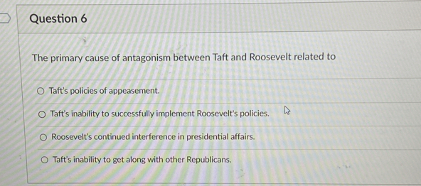 The primary cause of antagonism between Taft and Roosevelt related to
Taft's policies of appeasement.
Taft's inability to successfully implement Roosevelt's policies.
Roosevelt's continued interference in presidential affairs.
Taft's inability to get along with other Republicans.