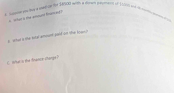 Suppose you buy a used car for $8500 with a down payment of $1000 and 48 monthly payments of $210
A. What is the amount financed? 
B. What is the total amount paid on the loan? 
C. What is the finance charge?