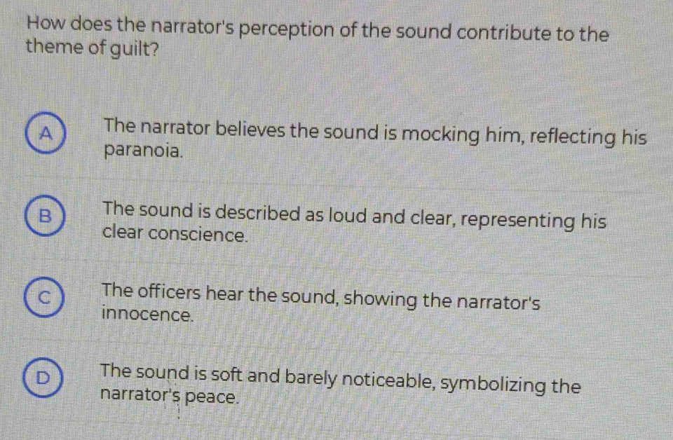 How does the narrator's perception of the sound contribute to the
theme of guilt?
A The narrator believes the sound is mocking him, reflecting his
paranoia.
The sound is described as loud and clear, representing his
clear conscience.
C The officers hear the sound, showing the narrator's
innocence.
D The sound is soft and barely noticeable, symbolizing the
narrator's peace.