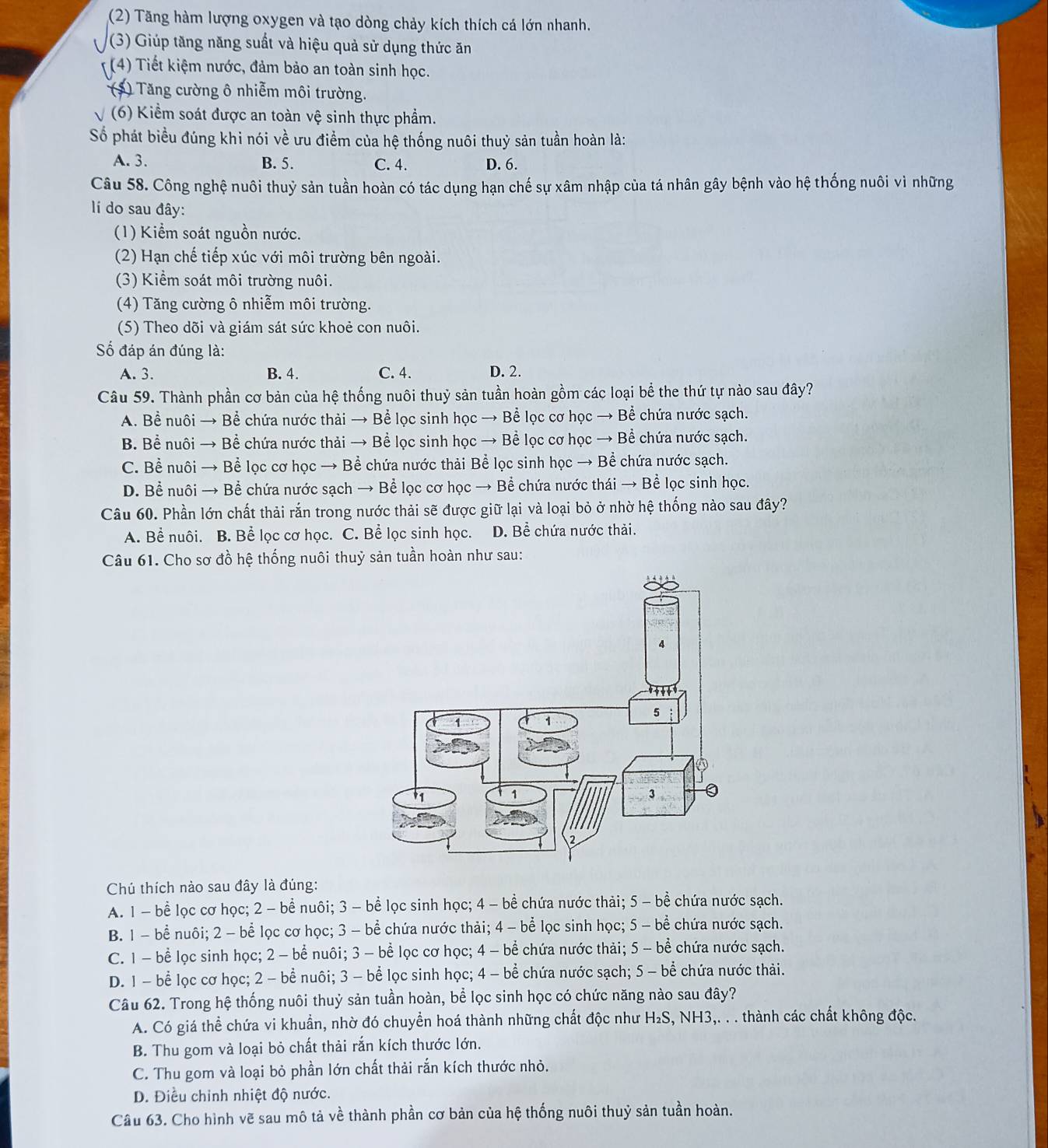 (2) Tăng hàm lượng oxygen và tạo dòng chảy kích thích cá lớn nhanh.
(3) Giúp tăng năng suất và hiệu quả sử dụng thức ăn
(4) Tiết kiệm nước, đảm bảo an toàn sinh học.
(*) Tăng cường ô nhiễm môi trường.
(6) Kiểm soát được an toàn vệ sinh thực phẩm.
Số phát biểu đúng khi nói về ưu điểm của hệ thống nuôi thuỷ sản tuần hoàn là:
A. 3. B. 5. C. 4. D. 6.
Câu 58. Công nghệ nuôi thuỷ sản tuần hoàn có tác dụng hạn chế sự xâm nhập của tá nhân gây bệnh vào hệ thống nuôi vì những
í do sau đây:
(1) Kiểm soát nguồn nước.
(2) Hạn chế tiếp xúc với môi trường bên ngoài.
(3) Kiểm soát môi trường nuôi.
(4) Tăng cường ô nhiễm môi trường.
(5) Theo dõi và giám sát sức khoẻ con nuôi.
ố đáp án đúng là:
A. 3. B. 4. C. 4. D. 2.
Câu 59. Thành phần cơ bản của hệ thống nuôi thuỷ sản tuần hoàn gồm các loại bể the thứ tự nào sau đây?
A. Bể nuôi → Bể chứa nước thải → Bể lọc sinh học → Bể lọc cơ học → Bể chứa nước sạch.
B. Bể nuôi → Bể chứa nước thải → Bể lọc sinh học → Bể lọc cơ học → Bể chứa nước sạch.
C. Bể nuôi → Bể lọc cơ học → Bể chứa nước thải Bể lọc sinh học → Bể chứa nước sạch.
D. Bể nuôi → Bể chứa nước sạch → Bể lọc cơ học → Bể chứa nước thái → Bể lọc sinh học.
Câu 60. Phần lớn chất thải rắn trong nước thải sẽ được giữ lại và loại bỏ ở nhờ hệ thống nào sau đây?
A. Bể nuôi. B. Bể lọc cơ học. C. Bể lọc sinh học. D. Bể chứa nước thải.
Câu 61. Cho sơ đồ hệ thống nuôi thuỷ sản tuần hoàn như sau:
Chú thích nào sau đây là đúng:
A. 1 - bể lọc cơ học; 2 - bể nuôi; 3 - bể lọc sinh học; 4 - bể chứa nước thải; 5 - bề chứa nước sạch.
B. 1 - bể nuôi; 2 - bể lọc cơ học; 3 - bể chứa nước thải; 4 - bể lọc sinh học; 5 - bể chứa nước sạch.
C. 1 - bể lọc sinh học; 2 - bể nuôi; 3 - bể lọc cơ học; 4 - bể chứa nước thải; 5 - bể chứa nước sạch.
D. 1 - bể lọc cơ học; 2 - bể nuôi; 3 - bể lọc sinh học; 4 - bể chứa nước sạch; 5 - bể chứa nước thải.
Câu 62. Trong hệ thống nuôi thuỷ sản tuần hoàn, bể lọc sinh học có chức năng nào sau đây?
A. Có giá thể chứa vi khuẩn, nhờ đó chuyển hoá thành những chất độc như H₂S, NH3,. . . thành các chất không độc.
B. Thu gom và loại bỏ chất thải rắn kích thước lớn.
C. Thu gom và loại bỏ phần lớn chất thải rắn kích thước nhỏ.
D. Điều chỉnh nhiệt độ nước.
Câu 63. Cho hình vẽ sau mô tả về thành phần cơ bản của hệ thống nuôi thuỷ sản tuần hoàn.