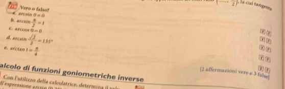 frac 2) , á cuá tangems 
Veru o falso! a ancsin 0=0
b. arcsin  n/2 =1
C. arccos sigma =0
d. arcsin  sqrt(2)/2 =135°
W rn 
X 
6 arctan 1= π /4 
G tn 
alcolo di funzioni goniometriche inverse 
[2 affermazioni vere e 3 false 
Con Futilizzo della calcolatrice, determina ) 
epressio a e