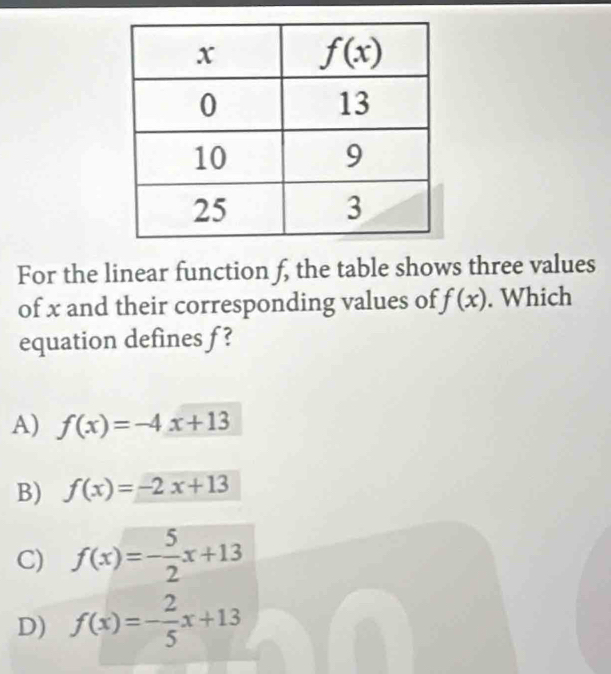 For the linear function f, the table shows three values
of x and their corresponding values of f(x). Which
equation defines f?
A) f(x)=-4x+13
B) f(x)=-2x+13
C) f(x)=- 5/2 x+13
D) f(x)=- 2/5 x+13