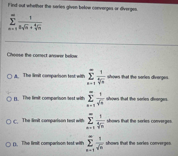 Find out whether the series given below converges or diverges.
sumlimits _(n=1)^(∈fty) 1/8sqrt(n)+sqrt[4](n) 
Choose the correct answer below.
A. The limit comparison test with sumlimits _(n=1)^(∈fty) 1/sqrt[4](n)  shows that the series diverges.
B. The limit comparison test with sumlimits _(n=1)^(∈fty) 1/sqrt(n)  shows that the series diverges.
C. The limit comparison test with sumlimits _(n=1)^(∈fty) 1/sqrt[4](n)  shows that the series converges.
D. The limit comparison test with sumlimits _(n=1)^(∈fty) 1/sqrt(n)  shows that the series converges.