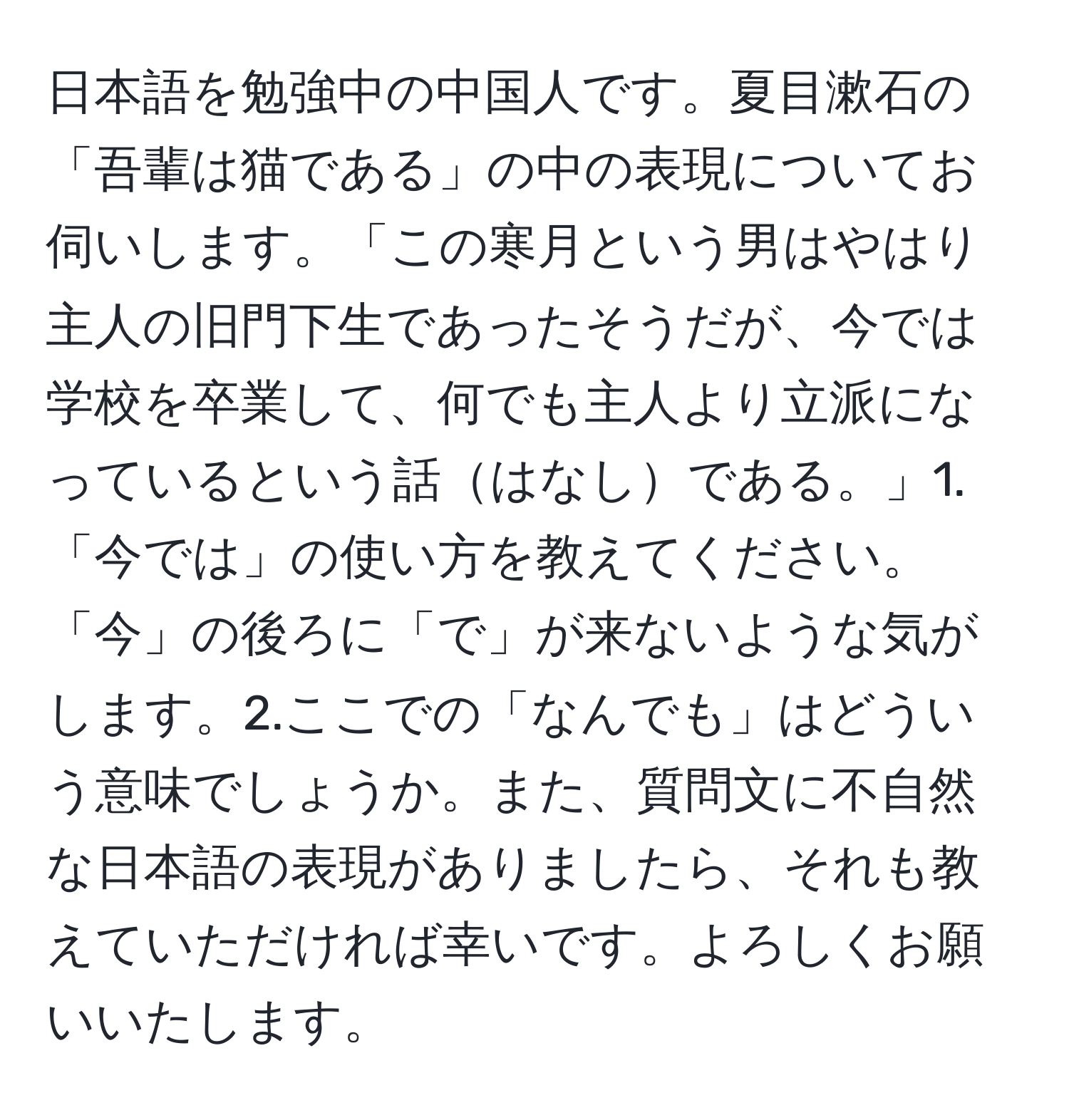 日本語を勉強中の中国人です。夏目漱石の「吾輩は猫である」の中の表現についてお伺いします。「この寒月という男はやはり主人の旧門下生であったそうだが、今では学校を卒業して、何でも主人より立派になっているという話はなしである。」1.「今では」の使い方を教えてください。「今」の後ろに「で」が来ないような気がします。2.ここでの「なんでも」はどういう意味でしょうか。また、質問文に不自然な日本語の表現がありましたら、それも教えていただければ幸いです。よろしくお願いいたします。