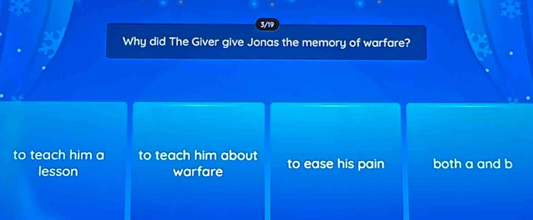 3/19
Why did The Giver give Jonas the memory of warfare?
to teach him a to teach him about to ease his pain both a and b
lesson warfare