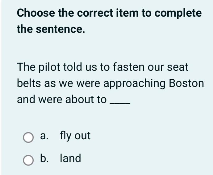 Choose the correct item to complete
the sentence.
The pilot told us to fasten our seat
belts as we were approaching Boston
and were about to_
a. fly out
b. land