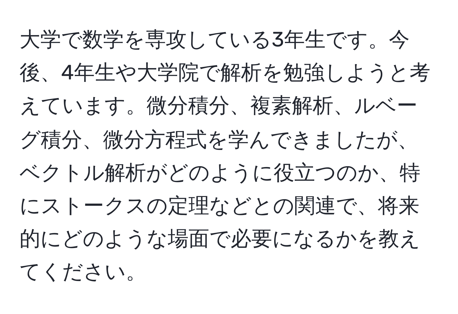 大学で数学を専攻している3年生です。今後、4年生や大学院で解析を勉強しようと考えています。微分積分、複素解析、ルベーグ積分、微分方程式を学んできましたが、ベクトル解析がどのように役立つのか、特にストークスの定理などとの関連で、将来的にどのような場面で必要になるかを教えてください。