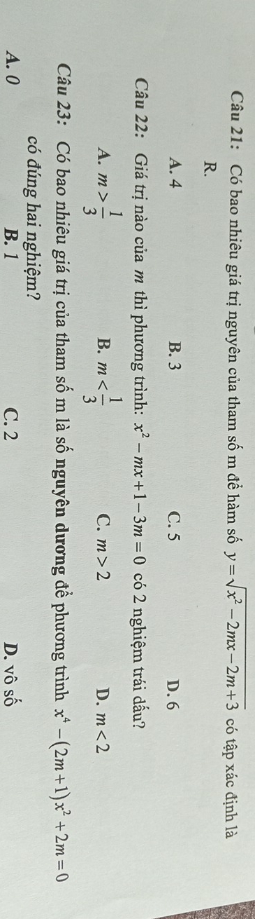Có bao nhiêu giá trị nguyên của tham số m để hàm số y=sqrt(x^2-2mx-2m+3) có tập xác định là
R.
A. 4 B. 3 C. 5 D. 6
Câu 22: Giá trị nào của m thì phương trình: x^2-mx+1-3m=0 có 2 nghiệm trái dấu?
A. m> 1/3  m
B.
C. m>2 D. m<2</tex> 
Câu 23: Có bao nhiêu giá trị của tham số m là số nguyên dương để phương trình x^4-(2m+1)x^2+2m=0
có đúng hai nghiệm?
A. 0 B. 1 C. 2 D. vô số