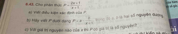 Cho phân thức P= (2x+1)/x+1 . 
của hàm 
hệ số góc 
a) Viết điều kiện xác định của P. 
b) Hãy viết P dưới dạng P=a- b/x+1  , trong đó a, b là hai số nguyên dương 
c) Với giá trị nguyên nào của x thì P có giá trị là số nguyên? 
A kiến sẽ 4 r