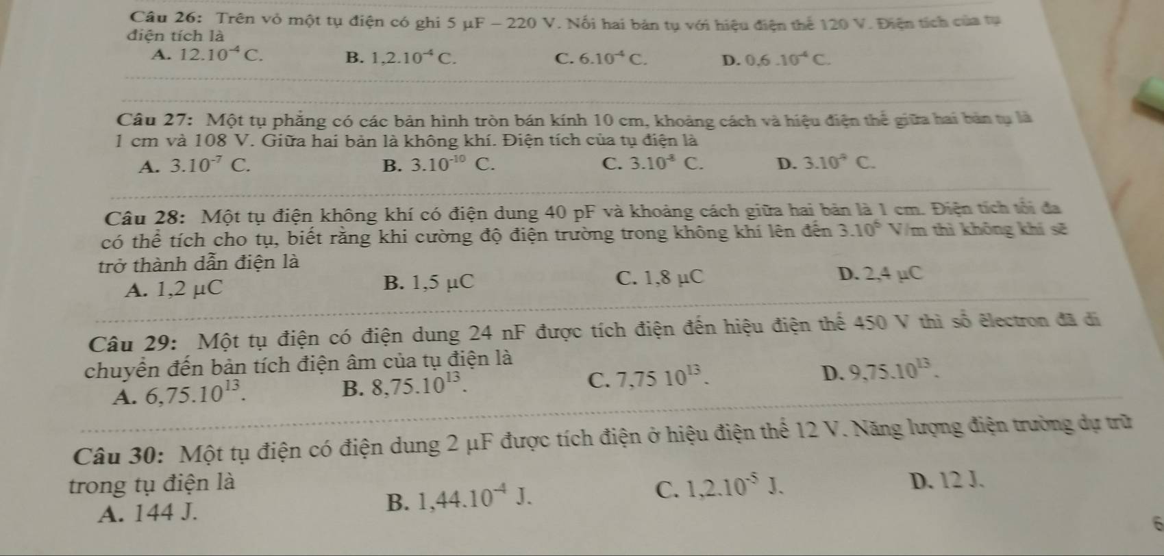 Trên vỏ một tụ điện có ghi 5mu F-220V. Nổi hai bản tụ với hiệu điện thể 120 V. Điện tích của tụ
điện tích là
A. 12.10^(-4)C. B. 1,2.10^(-4)C. C. 6.10^(-4)C. D. 0.6.10^(-4)C.
Câu 27: Một tụ phẳng có các bản hình tròn bán kính 10 cm, khoảng cách và hiệu điện thể giữa hai bản tụ là
1 cm và 108 V. Giữa hai bản là không khí. Điện tích của tụ điện là
A. 3.10^(-7)C. B. 3.10^(-10)C. C. 3.10^(-8)C. D. 3.10^9C.
Câu 28: Một tụ điện không khí có điện dung 40 pF và khoảng cách giữa hai bản là 1 cm. Điện tích tối đa
có thể tích cho tụ, biết rằng khi cường độ điện trường trong không khí lên đến 3.10^6 V/m thì không khí sẽ
trở thành dẫn điện là
A. 1,2 μC B. 1,5 µC C. 1,8 µC
D. 2,4 µC
Câu 29: Một tụ điện có điện dung 24 nF được tích điện đến hiệu điện thể 450 V thì số êlectron đã đi
chuyển đến bản tích điện âm của tụ điện là
D.
A. 6,75.10^(13). B. 8,75.10^(13). C. 7,7510^(13). 9,75.10^(13).
Câu 30: Một tụ điện có điện dung 2 μF được tích điện ở hiệu điện thể 12 V. Năng lượng điện trường dự trữ
trong tụ điện là 1,2.10^(-5)J. D. 12 J.
C.
A. 144 J.
B. 1,44.10^(-4)J.
