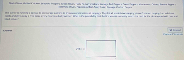 Black Olives, Grilled Chicken, Jalapeño Peppers, Green Olives, Ham, Roma Tomatoes, Sausage, Red Peppers, Green Peppers, Mushrooms, Onions, Banana Peppers,
Kalamata Olives, Pepperoni Beef, Spicy Italian Sausage, Chicken Fingers
The parlor is running a special to encourage patrons to try new combinations of toppings. They list all possible two-topping pizzas (2 distinct toppings) on individual
black olives? cards and give away a free pizza every hour to a lucky winner. What is the probability that the first winner randomly selects the card for the pizza topped with ham and
Answer Keypad
Keyboard Shortcuts