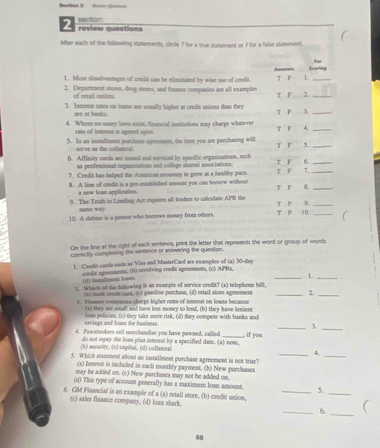 Soation I Revin Dontions
2 section:
review questions
After each of the following staterents, circle T for a true statement or Ffor a false statement.
For
Answers Scoring
1. Most disadvantages of credit can be eliminated by wise use of credit. T F 1._
2. Department stures, drug stores, and finance companies are all examples
of retail outlets. T F 2._
3. Interest rates on loans are usually higher at credit unions than they
are at banks. T F 3._
4. Where no usury laws exist, financial institutions may charge whatever T F 4,_
rate of interest is agreed upon.
5. In an installment purchase agreement, the item you are purchasing will T F 5._
serve as the coliateral.
6. Affinity cards are issued and serviced by specific organizations, such T F 6._
as professional organizations and college alumni associations.
7. Credit has helped the American economy to grow at a healthy pace. T F 7._
8. A line of credit is a pre-established amount you can borrow without T F 8._
a new loan application.
9. The Truth in Lending Act requires all lenders to calculate APR the T F 9._
same way.
10. A debtor is a person who borrows money from others. T F 10._
On the line at the right of each sentence, print the letter that represents the word or group of words
correctly completing the sentence or answering the question.
1. Credit cards such as Visa and MasterCard are examples of (a) 30-day
credit agreements, (b) revolving credit agreements, (c) APRs,
(d) installment loans.
_1._
2. Which of the following is an example of service credit? (a) telephone bill,
(b) bank credit card, (c) gasoline purchase, (d) retail store agreement _2._
3. Finance companies charge higher rates of interest on loans because
(a) they are small and have less money to lend, (b) they have lenient
loan policies, (c) they take more risk, (d) they compete with banks and
savings and loans for business.
_3._
4. Pawnbrokers sell merchandise you have pawned, called_ , if you
do not repay the loan plus interest by a specified date. (a) note,
(b) security, (c) capital, (d) collatcral _4._
5. Which statement about an installment purchase agreement is not true?
(a) Interest is included in each monthly payment. (b) New purchases
may be added on. (c) New purchases may not be added on.
(d) This type of account generally has a maximum loan amount. _5.
6. GM Financial is an example of a (a) retail store, (b) credit union,
_
(c) sales finance company, (d) loan shark. _6. _(
68