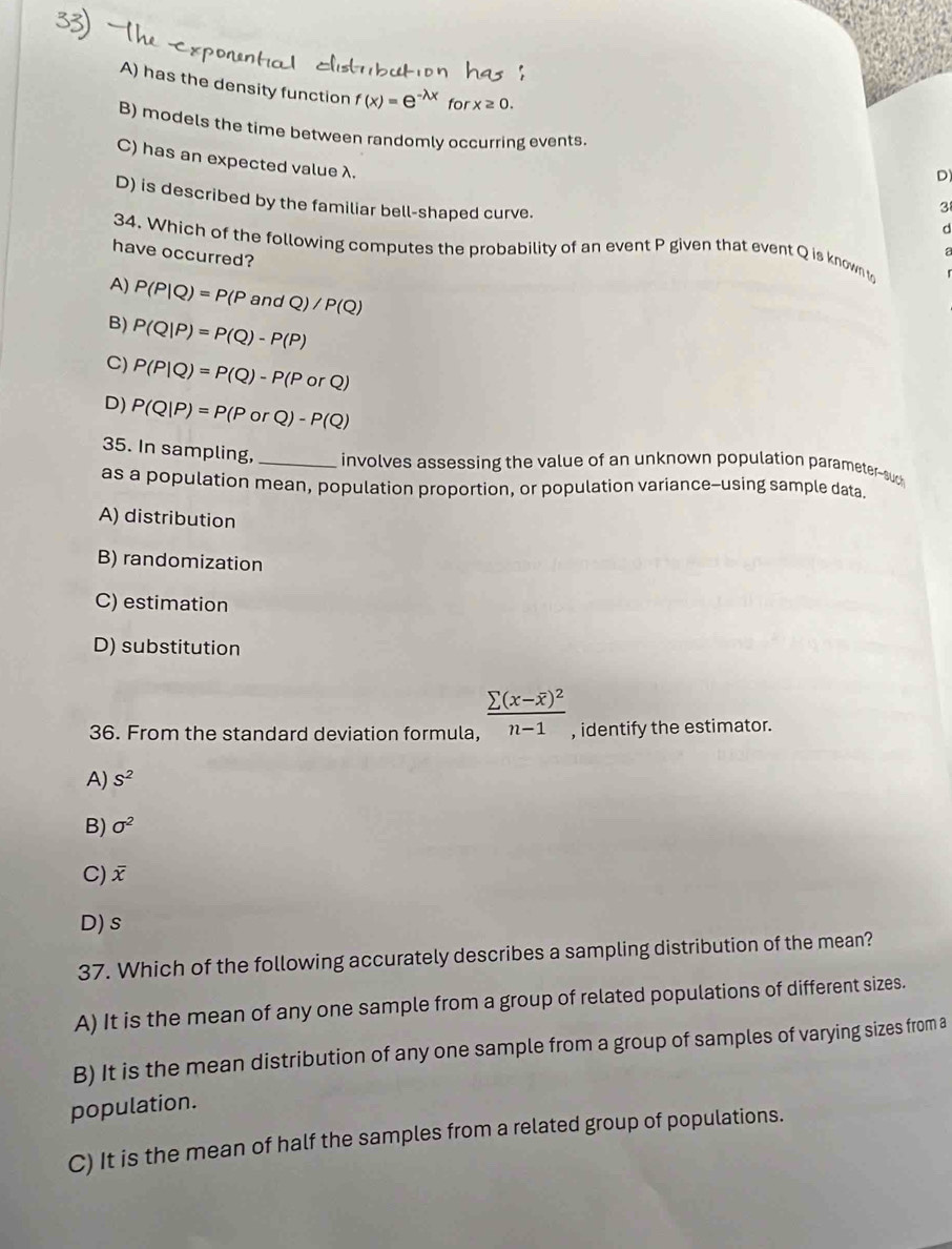 A) has the density function f(x)=e^(-lambda x) for x≥ 0.
B) models the time between randomly occurring events. D)
C) has an expected value λ.
D) is described by the familiar bell-shaped curve.
3
d
34. Which of the following computes the probability of an event P given that event Q is known t
have occurred?
A) P(P|Q)=P(P and /Q)/P(Q)
B) P(Q|P)=P(Q)-P(P)
C) P(P|Q)=P(Q)-P(PorQ)
D) P(Q|P)=P(PorQ)-P(Q)
35. In sampling, _involves assessing the value of an unknown population parameter-suc
as a population mean, population proportion, or population variance-using sample data.
A) distribution
B) randomization
C) estimation
D) substitution
36. From the standard deviation formula, frac sumlimits (x-overline x)^2n-1 , identify the estimator.
A) S^2
B) sigma^2
C) overline x
D) s
37. Which of the following accurately describes a sampling distribution of the mean?
A) It is the mean of any one sample from a group of related populations of different sizes.
B) It is the mean distribution of any one sample from a group of samples of varying sizes from a
population.
C) It is the mean of half the samples from a related group of populations.