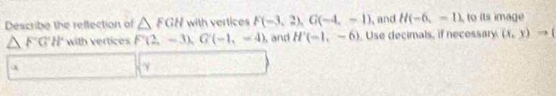 Describe the rellection of △ FGH with vertices F(-3,2), G(-4,-1) and H(-6,-1) ,to its image
△ FGH with vertices F(2,-3), G(-1,-4) and H'(-1,-6) Use decimals, if necessary (x,y)to (
x
γ