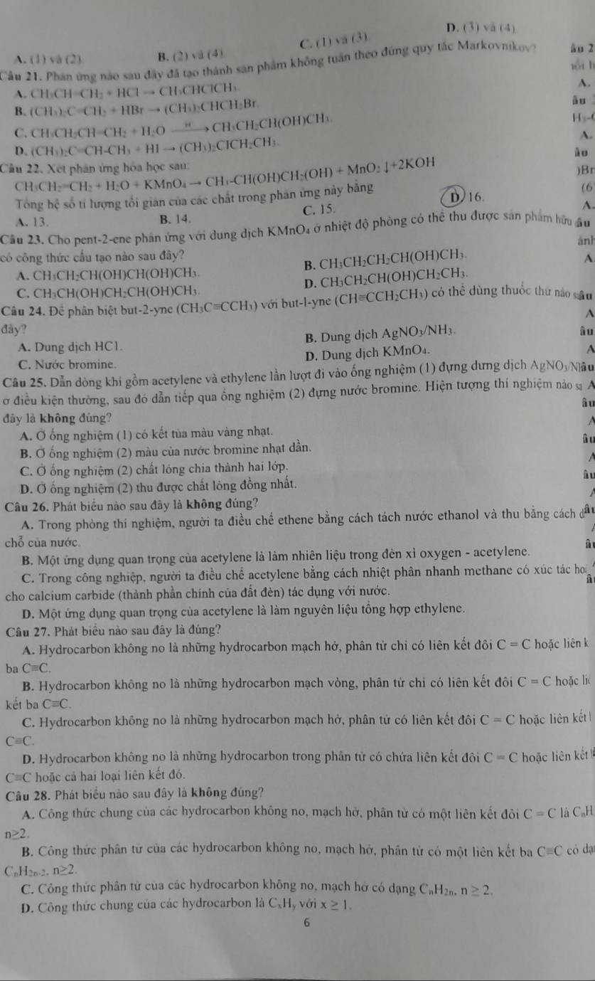 D. (3) √ a(4)
C. (1) va (3)
A. (1) vá (2) B. (2) va (4)
Cầu 21. Phân ứng nào sau đây đã tạo thành sản phẩm không tuần theo đứng quy tắc Markovnikov? ào 2
yốu h
A. CH_3CH=CH_2+HClto CH_3CHClCH_3
A.
B. (CH_3)_2C=CH_2+HBrto (CH_3)_2CHCH_3Br
āu
C. CH_3CH_2CH=CH_2+H_2Oxrightarrow HCH_3CH_2CH(OH)CH
H s-0
A.
D. (CH_3)_2C=CH-CH_3+HIto (CH_3)_2CICH_2CH_3
âo
Cầu 22. Xết phân ứng hóa học sau: CH_3CH_2=CH_2+H_2O+KMnO_4to CH_3-CH(OH)CH_2(OH)+MnO_2downarrow +2KOH )Br
Tổng hệ số tí lượng tối gián của các chất trong phản ứng này bằng D 16.
(6
C. 15
A.
A. 13. B. 14.
Cầu 23. Cho pent-2-ene phần ứng với dung dịch KMnO₄ ở nhiệt độ phòng có thể thu được san phẩm hữu âu
ảnh
có công thức cầu tạo nào sau đây? A.
B. CH₃CH₂CH₂CH(OH)CH₃.
A. CH₃CH₂CH(OH)CH(OH)CH₃
D. CH₃CH₂CH(OH)CH₂CH₃.
C. CH₃CH(OH)CH₂CH(OH)CH₃
Câu 24. Để phân biệt but-2-yne (CH) Cequiv CCH vớ t  -yn (CHequiv CCH_2Cl H) có thể dùng thuốc thứ nào sâu
A
đây? âu
A. Dung djch HC1. B. Dung dịch AgNO_3/NH_3
C. Nước bromine. D. Dung dịch KMnO₄.
A
Câu 25. Dẫn dòng khi gồm acetylene và ethylene lằn lượt đi vào ống nghiệm (1) đựng dưng dịch AgNOyNâu
ở điều kiện thường, sau đó dẫn tiếp qua ổng nghiệm (2) đựng nước bromine. Hiện tượng thí nghiệm nào  A
âu
đây là không đùng?
A. Ở ống nghiệm (1) có kết tủa màu vàng nhạt.
âu
B. Ở ống nghiệm (2) màu của nước bromine nhạt dần.

C. Ở ống nghiệm (2) chất lóng chia thành hai lớp.
â u
D. Ở ống nghiệm (2) thu được chất lông đồng nhất.
Câu 26. Phát biểu nào sau đây là không đúng?
A. Trong phòng thí nghiệm, người ta điều chế ethene bằng cách tách nước ethanol và thu bằng cách đầu
chỗ của nước. â
B. Một ứng dụng quan trọng của acetylene là làm nhiên liệu trong đèn xỉ oxygen - acetylene.
C. Trong công nghiệp, người ta điều chế acetylene bằng cách nhiệt phân nhanh methane có xúc tác ho
a
cho calcium carbide (thành phần chính của đất đèn) tác dụng với nước.
D. Một ứng dụng quan trọng của acetylene là làm nguyên liệu tổng hợp ethylene.
Câu 27. Phát biểu nào sau đây là đúng?
A. Hydrocarbon không no là những hydrocarbon mạch hở, phân tử chỉ có liên kết đôi C=C hoặc liên k
ba Cequiv C.
B. Hydrocarbon không no là những hydrocarbon mạch vòng, phân tử chỉ có liên kết đôi C=C hoặc li
kết ba Cequiv C.
C. Hydrocarbon không no là những hydrocarbon mạch hở, phân tử có liên kết đôi C=C hoặc liên kết
Cequiv C.
D. Hydrocarbon không no là những hydrocarbon trong phân tử có chứa liên kết đôi C=C hoặc liên kết
C=C hoặc cả hai loại liên kết đó.
Câu 28. Phát biểu nào sau đây là không đúng?
A. Công thức chung của các hydrocarbon không no, mạch hở, phân từ có một liên kết đỏi C=C là C_nH
n≥ 2.
B. Công thức phân tử của các hydrocarbon không no, mạch hở, phân tử có một liên kết ba Cequiv C có dạ
CnH2n.2. n≥ 2
C. Công thức phân tử của các hydrocarbon không no, mạch hở có dạng C_nH_2n. n≥ 2.
D. Công thức chung của các hydrocarbon là CạHy với x≥ 1.
6