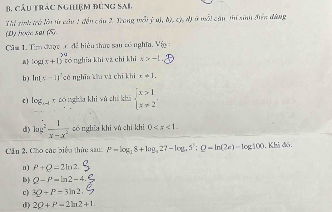 CÂU TRÁC NGHIỆM ĐÚNG SAI.
Thí sinh trả lời từ câu 1 đến câu 2. Trong mỗi ý a), b), c), d) ở mỗi câu, thí sinh điền đúng
(Đ) hoặc sai (S).
Câu 1. Tìm được x để biểu thức sau có nghĩa. Vậy:
a) log (x+1) có nghĩa khi và chỉ khi x>-1.
b) ln (x-1)^2 có nghĩa khi và chỉ khi x!= 1.
c) log _x-1x có nghĩa khi và chỉ khi beginarrayl x>1 x!= 2endarray..
d) log^2 1/x-x^2  có nghĩa khi và chỉ khi 0 . 
Câu 2. Cho các biểu thức sau: P=log _28+log _327-log _55^3;Q=ln (2e)-log 100. Khi đó:
a) P+Q=2ln 2. 
b) Q-P=ln 2-4. 
c) 3Q+P=3ln 2. 
d) 2Q+P=2ln 2+1.