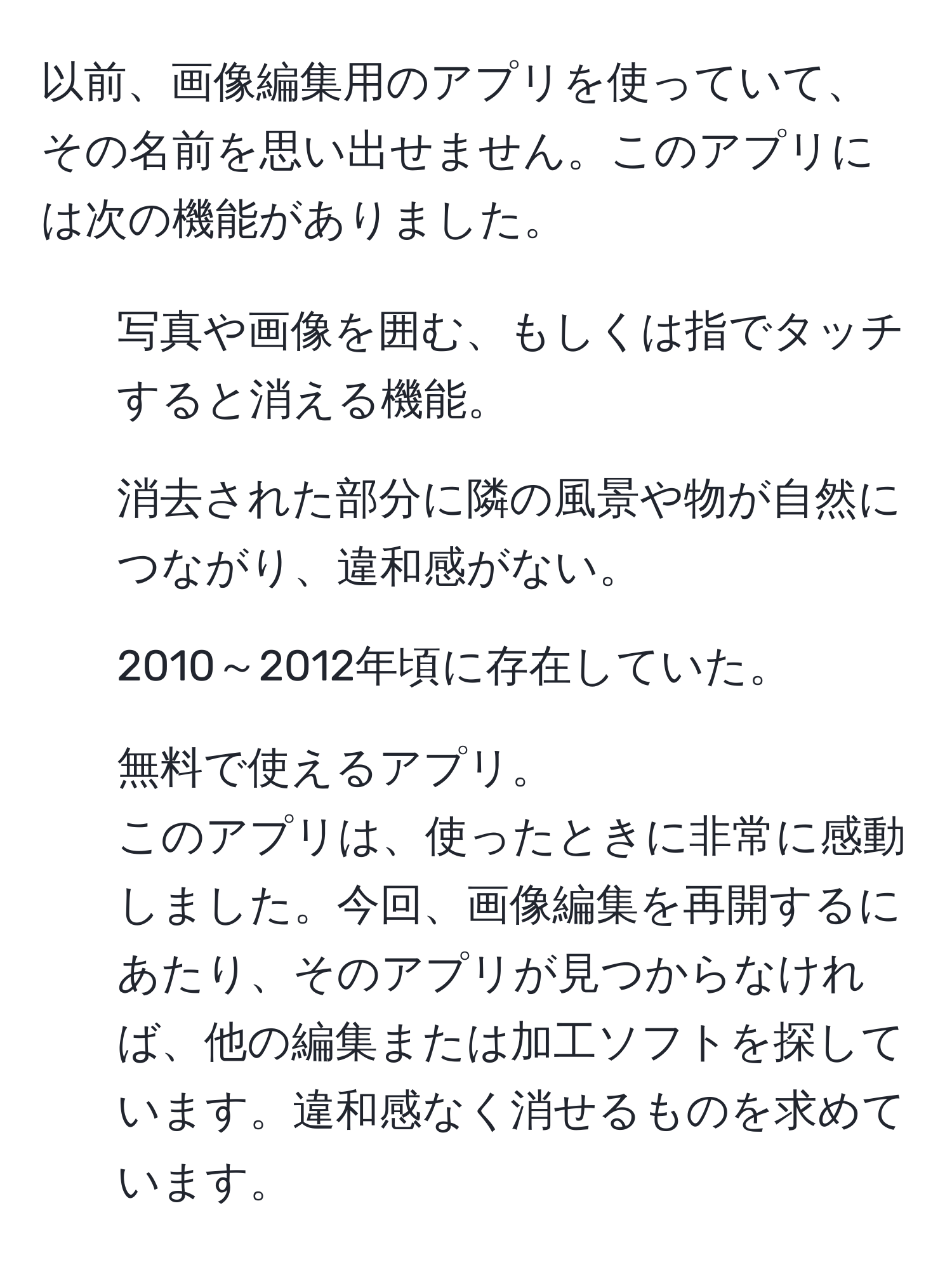 以前、画像編集用のアプリを使っていて、その名前を思い出せません。このアプリには次の機能がありました。  
1. 写真や画像を囲む、もしくは指でタッチすると消える機能。  
2. 消去された部分に隣の風景や物が自然につながり、違和感がない。  
3. 2010～2012年頃に存在していた。  
4. 無料で使えるアプリ。  
このアプリは、使ったときに非常に感動しました。今回、画像編集を再開するにあたり、そのアプリが見つからなければ、他の編集または加工ソフトを探しています。違和感なく消せるものを求めています。