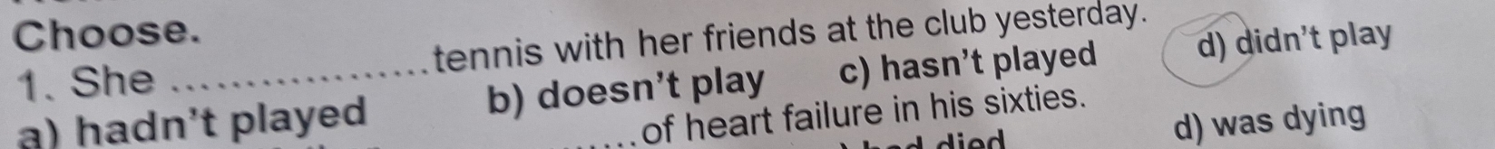 Choose.
1. She tennis with her friends at the club yesterday.
a) hadn't played b) doesn't play c) hasn't played d) didn't play
of heart failure in his sixties.
d) was dying