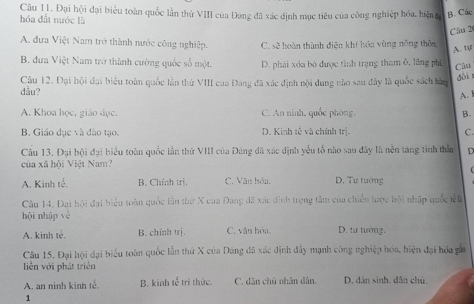 Đại hội đại biểu toàn quốc lần thứ VIII của Đang đã xác định mục tiêu của công nghiệp hóa, hiện đạ B. Các
hóa đất nước là
Câu 26
A. đưa Việt Nam trở thành nước công nghiệp.
C. sẽ hoàn thành điện khí hóa vùng nông thôn.
A. tự
B. đưa Việt Nam trở thành cường quốc số một. D. phải xóa bỏ được tình trạng tham ô, lãng phí. Câu
Câu 12. Đại hội đại biểu toàn quốc lần thứ VIII của Đáng đã xác định nội dung nào sau đây là quốc sách hàng
đồi 1
đầu?
A. l
A. Khoa học, giáo dục. C. An ninh, quốc phòng. B.
B. Giáo dục và đào tạo. D. Kinh tế và chính trị. C.
Câu 13. Đại hội đại biểu toàn quốc lần thứ VIII của Đảng đã xác định yếu tố nào sau đây là nền tảng tinh thầm D
của xã hội Việt Nam?
(
A. Kinh tế. B. Chính trị. C. Văn hóa. D. Tư tướng
Câu 14. Đai hội đại biểu toàn quốc lần thứ X của Đảng đã xác định trọng tâm của chiến lược hội nhập quốc tể là
hội nhập về
A. kinh tế. B. chính trị.
C. văn hóa. D. từư tướng.
Câu 15. Đại hội đại biểu toàn quốc lần thứ X của Đảng đã xác định đây mạnh công nghiệp hóa, hiện đại hóa gắm
liền với phát triển
A. an ninh kinh tế. B. kinh tế trị thức. C. dân chủ nhân dân. D. dân sinh, dân chủ.
1