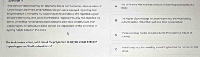 In a transportation study by Dr. Stephanie Marek and her team, urban residents in A The difference was less than what was initially hypothesized by the
Copenhagen, Denmark, and Portland, Oregon, were surveyed regarding their study.
bicycle usage. Among the 412 Copenhagen respondents, 75% reported regular
bicycle commuting, and out of 890 Portland respondents, only 45% reported the
same. Given that Portland has more extensive bike-lane infrastructure than B The higher bicycle usage in Copenhagen may be influenced by
cultural factors rather than just bike-lane infrastructure.
Copenhagen, infrastructure alone cannot be responsible for the difference in
cycling habits between the cities.
C The results may not be accurate due to the subjective nature of
surveys.
The text makes which point about the proportion of bicycle usage between
Copenhagen and Portland residents? The discrepancy is caused by something besides the number of bike
D lanes.