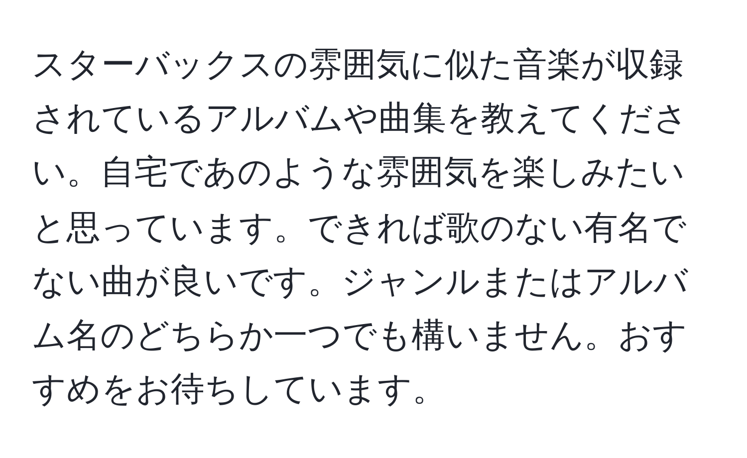 スターバックスの雰囲気に似た音楽が収録されているアルバムや曲集を教えてください。自宅であのような雰囲気を楽しみたいと思っています。できれば歌のない有名でない曲が良いです。ジャンルまたはアルバム名のどちらか一つでも構いません。おすすめをお待ちしています。