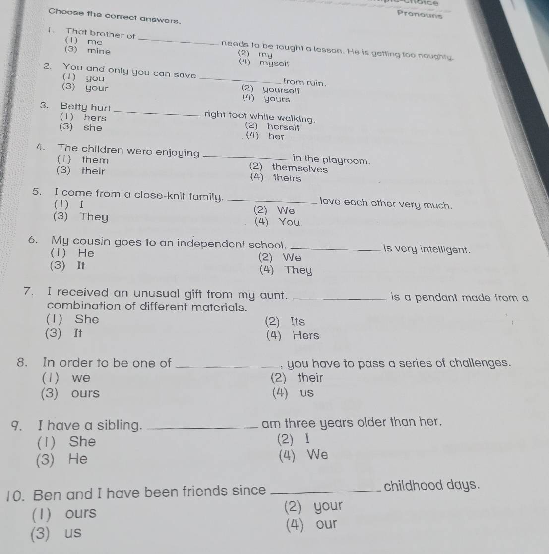 Pronouns
Choose the correct answers.
(1) me
1. That brother of _needs to be taught a lesson. He is getting too naughty.
(2) my
(3) mine (4) myself
2. You and only you can save _from ruin.
(1) you
(3) your (2) yourself
(4) yours
3. Betty hurt _right foot while walking.
(1) hers (2) herself
(3) she (4) her
4. The children were enjoying _in the playroom.
(1) them (2)themselves
(3) their (4) theirs
5. I come from a close-knit family. _love each other very much.
(1) I (2)We
(3) They (4) You
6. My cousin goes to an independent school. _is very intelligent.
(1) He (2) We
(3) It (4) They
7. I received an unusual gift from my aunt. _is a pendant made from a
combination of different materials.
(1) She (2) Its
(3) It (4) Hers
8. In order to be one of _, you have to pass a series of challenges.
(1) we (2) their
(3) ours (4) us
9. I have a sibling. _am three years older than her.
(1) She (2) Ⅰ
(3) He (4) We
10. Ben and I have been friends since _childhood days.
(1) ours
(2) your
(3) us
(4) our