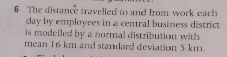 The distance travelled to and from work each 
day by employees in a central business district 
is modelled by a normal distribution with 
mean 16 km and standard deviation 5 km.